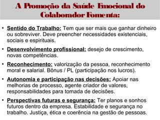 A Promoção da Saúde Emocional do 
Colaborador Fomenta: 
● Sentido do Trabalho: Tem que ser mais que ganhar dinheiro 
ou sobreviver. Deve preencher necessidades existenciais, 
sociais e espirituais. 
● Desenvolvimento profissional: desejo de crescimento, 
novas competências. 
● Reconhecimento: valorização da pessoa, reconhecimento 
moral e salarial. Bônus / PL (participação nos lucros). 
● Autonomia e participação nas decisões: Apoiar nas 
melhorias de processo, agente criador de valores, 
responsabilidades para tomada de decisões. 
● Perspectivas futuras e segurança: Ter planos e sonhos 
futuros dentro da empresa. Estabilidade e segurança no 
trabalho. Justiça, ética e coerência na gestão de pessoas. 
 
