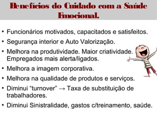 Benefícios do Cuidado com a Saúde 
Emocional. 
● Funcionários motivados, capacitados e satisfeitos. 
● Segurança interior e Auto Valorização. 
● Melhora na produtividade. Maior criatividade. 
Empregados mais alerta/ligados. 
● Melhora a imagem corporativa. 
● Melhora na qualidade de produtos e serviços. 
● Diminui “turnover” → Taxa de substituição de 
trabalhadores. 
● Diminui Sinistralidade, gastos c/treinamento, saúde. 
 