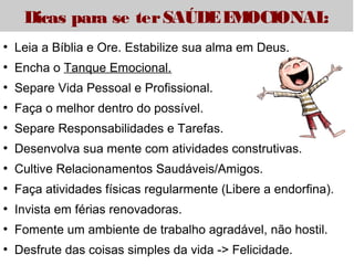 Dicas para se ter SAÚDE EMOCIONAL: 
● Leia a Bíblia e Ore. Estabilize sua alma em Deus. 
● Encha o Tanque Emocional. 
● Separe Vida Pessoal e Profissional. 
● Faça o melhor dentro do possível. 
● Separe Responsabilidades e Tarefas. 
● Desenvolva sua mente com atividades construtivas. 
● Cultive Relacionamentos Saudáveis/Amigos. 
● Faça atividades físicas regularmente (Libere a endorfina). 
● Invista em férias renovadoras. 
● Fomente um ambiente de trabalho agradável, não hostil. 
● Desfrute das coisas simples da vida -> Felicidade. 

