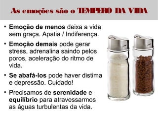 As emoções são o TEMPERO DA VIDA 
● Emoção de menos deixa a vida 
sem graça. Apatia / Indiferença. 
● Emoção demais pode gerar 
stress, adrenalina saindo pelos 
poros, aceleração do ritmo de 
vida. 
● Se abafá-los pode haver distima 
e depressão. Cuidado! 
● Precisamos de serenidade e 
equilíbrio para atravessarmos 
as águas turbulentas da vida. 
 