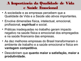 A Importância da Qualidade de Vida 
e Saúde Emocional 
● A sociedade e as empresas percebem que a 
Qualidade de Vida e a Saúde são ativos importantes. 
● Envolve dimensões física, intelectual, emocional, 
profissional, espiritual e social. 
● Práticas inadequadas no trabalho geram impacto 
negativo na saúde física e emocional dos empregados 
e na saúde financeira das empresas. 
● As dez melhores empresas do Brasil transformaram o 
ambiente de trabalho e a saúde emocional e física em 
vantagem competitiva. 
● Descobriram que quanto maior a satisfação, maior a 
produtividade. 
 