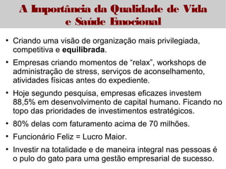 A Importância da Qualidade de Vida 
e Saúde Emocional 
● Criando uma visão de organização mais privilegiada, 
competitiva e equilibrada. 
● Empresas criando momentos de “relax”, workshops de 
administração de stress, serviços de aconselhamento, 
atividades físicas antes do expediente. 
● Hoje segundo pesquisa, empresas eficazes investem 
88,5% em desenvolvimento de capital humano. Ficando no 
topo das prioridades de investimentos estratégicos. 
● 80% delas com faturamento acima de 70 milhões. 
● Funcionário Feliz = Lucro Maior. 
● Investir na totalidade e de maneira integral nas pessoas é 
o pulo do gato para uma gestão empresarial de sucesso. 
 