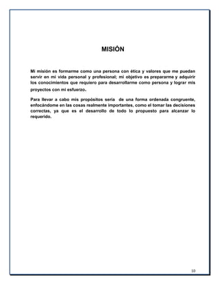 10
MISIÓN
Mi misión es formarme como una persona con ética y valores que me puedan
servir en mi vida personal y profesional; mi objetivo es prepararme y adquirir
los conocimientos que requiero para desarrollarme como persona y lograr mis
proyectos con mi esfuerzo.
Para llevar a cabo mis propósitos sería de una forma ordenada congruente,
enfocándome en las cosas realmente importantes, como el tomar las decisiones
correctas, ya que es el desarrollo de todo lo propuesto para alcanzar lo
requerido.
 