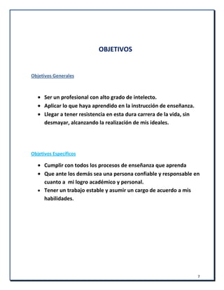 7
OBJETIVOS
Objetivos Generales
Ser un profesional con alto grado de intelecto.
Aplicar lo que haya aprendido en la instrucción de enseñanza.
Llegar a tener resistencia en esta dura carrera de la vida, sin
desmayar, alcanzando la realización de mis ideales.
Objetivos Específicos
Cumplir con todos los procesos de enseñanza que aprenda
Que ante los demás sea una persona confiable y responsable en
cuanto a mi logro académico y personal.
Tener un trabajo estable y asumir un cargo de acuerdo a mis
habilidades.
 