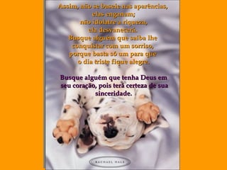 Assim, não se baseie nas aparências,  elas enganam ; não idolatre a riqueza, ela desvanecerá.  Busque alguém que saiba lhe  conquistar com um sorriso,  porque basta só um para que  o dia triste fique alegre. Busque alguém que tenha Deus em seu coração, pois terá certeza de sua sinceridade. 