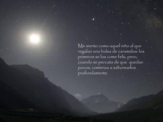 Me siento como aquel niño al que
regalan una bolsa de caramelos: los
primeros se los come feliz, pero,
cuando se percata de que quedan
pocos, comienza a saborearlos
profundamente.
 