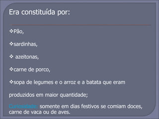 Era constituída por:  Pão,  sardinhas, azeitonas,  carne de porco,  sopa de legumes e o arroz e a batata que eram produzidos em maior quantidade; Curiosidade:  somente em dias festivos se comiam doces, carne de vaca ou de aves. 