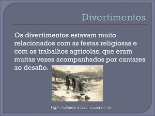 Os divertimentos estavam muito  relacionados com as festas religiosas e com os trabalhos agrícolas, que eram muitas vezes acompanhados por cantares ao desafio.  Fig.7 mulheres a lavar roupa no rio 
