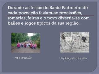 Durante as festas do Santo Padroeiro de cada povoação faziam-se procissões, romarias, feiras e o povo divertia-se com bailes e jogos típicos da sua região.  Fig. 8 procissão Fig.9 jogo do chinquilho 