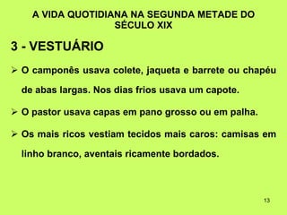 A VIDA QUOTIDIANA NA SEGUNDA METADE DO SÉCULO XIX 3 - VESTUÁRIO O camponês usava colete, jaqueta e barrete ou chapéu de abas largas. Nos dias frios usava um capote. O pastor usava capas em pano grosso ou em palha. Os mais ricos vestiam tecidos mais caros: camisas em linho branco, aventais ricamente bordados. 
