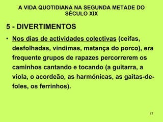 A VIDA QUOTIDIANA NA SEGUNDA METADE DO SÉCULO XIX 5 - DIVERTIMENTOS   Nos dias de actividades colectivas  (ceifas, desfolhadas, vindimas, matança do porco), era frequente grupos de rapazes percorrerem os caminhos cantando e tocando (a guitarra, a viola, o acordeão, as harmónicas, as gaitas-de-foles, os ferrinhos). 