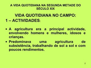 A VIDA QUOTIDIANA NA SEGUNDA METADE DO SÉCULO XIX VIDA QUOTIDIANA NO CAMPO: 1 – ACTIVIDADES : A agricultura era a principal actividade, envolvendo homens e mulheres, idosos e crianças.  Predominava uma agricultura de subsistência, trabalhando de sol a sol e com poucos rendimentos. 