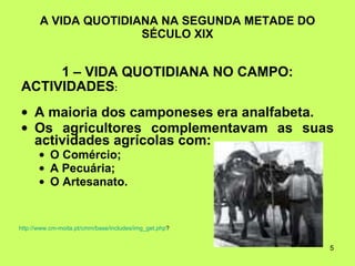 A VIDA QUOTIDIANA NA SEGUNDA METADE DO SÉCULO XIX 1 – VIDA QUOTIDIANA NO CAMPO: ACTIVIDADES : A maioria dos camponeses era analfabeta. Os agricultores complementavam as suas actividades agrícolas com:  O Comércio; A Pecuária; O Artesanato. http:// www.cm-moita.pt / cmm /base/ includes / img_get.php ? 