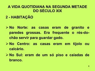 A VIDA QUOTIDIANA NA SEGUNDA METADE DO SÉCULO XIX 2 - HABITAÇÃO   No Norte: as casas eram de granito e paredes grossas. Era frequente o rés-do-chão servir para guardar gado. No Centro: as casas eram em tijolo ou calcário. No Sul: eram de um só piso e caiadas de branco. 