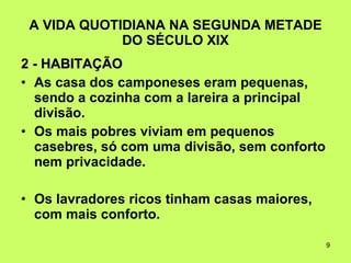 A VIDA QUOTIDIANA NA SEGUNDA METADE DO SÉCULO XIX 2 - HABITAÇÃO As casa dos camponeses eram pequenas, sendo a cozinha com a lareira a principal divisão.  Os mais pobres viviam em pequenos casebres, só com uma divisão, sem conforto nem privacidade.  Os lavradores ricos tinham casas maiores, com mais conforto.  