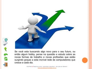 Se você esta buscando algo novo para o seu futuro, ou
então algum hobby, pense na questão e estudo sobre as
novas formas de trabalho e novas profissões que estão
surgindo graças a esta incrível rede de computadores que
cresce a cada dia.
           Vida Real vs Negócios on-line - autorizado a reproduzir - não pode ser alterado -
                               www.escoladeoportunidades.com.br
 
