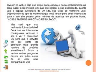 Investir na web é algo que exige muito estudo e muito conhecimento na
área, saber onde investir, em qual site colocar a sua publicidade, quanto
vale o espaço publicitário de um site, que tática de marketing usar.
Dependendo do tipo de marketing que você lançar para atrair internautas
para o seu site poderá gerar milhões de acessos em poucas horas,
“NOSSA TIVEMOS UM ÓTIMO RESULTADO”.

   Mas será que isso
   realmente foi verdadeiro?
   Será que os internautas
   conseguiram acessar o
   site e ver o conteúdo?
   Ou será que o servidor
   vai    dar    conta     de
   gerenciar este grande
   numero     de     usuários
   simultâneos? Estas e
   muitas outras perguntas
   devem ser feitas antes
   de     se    criar   uma
   campanha na web

                   Vida Real vs Negócios on-line - autorizado a reproduzir - não pode ser alterado -
                                       www.escoladeoportunidades.com.br
 