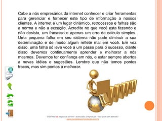Cabe a nós empresários da internet conhecer e criar ferramentas
para gerenciar e fornecer este tipo de informação a nossos
clientes. A internet é um lugar dinâmico, retrocessos e falhas são
a norma e não a exceção. Acredite no que você esta fazendo e
não desista, um fracasso e apenas um erro de calculo simples.
Uma pequena falha em seu sistema não pode diminuir a sua
determinação e de modo algum reflete mal em você. Em vez
disso, uma falha só leva você a um passo para o sucesso, diante
disso devemos continuamente aprender e melhorar a nós
mesmos. Devemos ter confiança em nós, e estar sempre abertos
a novas idéias e sugestões. Lembre que não temos pontos
fracos, mas sim pontos a melhorar.




               Vida Real vs Negócios on-line - autorizado a reproduzir - não pode ser alterado -
                                   www.escoladeoportunidades.com.br
 