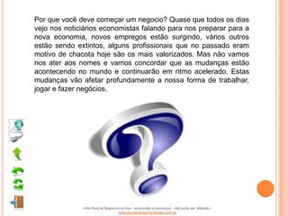 Por que você deve começar um negocio? Quase que todos os dias
vejo nos noticiários economistas falando para nos preparar para a
nova economia, novos empregos estão surgindo, vários outros
estão sendo extintos, alguns profissionais que no passado eram
motivo de chacota hoje são os mais valorizados. Mas não vamos
nos ater aos nomes e vamos concordar que as mudanças estão
acontecendo no mundo e continuarão em ritmo acelerado. Estas
mudanças vão afetar profundamente a nossa forma de trabalhar,
jogar e fazer negócios.




              Vida Real vs Negócios on-line - autorizado a reproduzir - não pode ser alterado -
                                  www.escoladeoportunidades.com.br
 