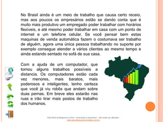 No Brasil ainda é um meio de trabalho que causa certo receio,
mas aos poucos os empresários estão se dando conta que é
muito mais produtivo um empregado poder trabalhar com horários
flexíveis, e até mesmo poder trabalhar em casa com um ponto de
internet e um telefone celular. Se você pensar bem estas
maquinas de venda automática fazem o costumava ser trabalho
de alguém, agora uma única pessoa trabalhando no suporte por
exemplo consegue atender a vários clientes ao mesmo tempo e
ainda estando sentado no sofá de sua casa.

Com a ajuda de um computador, que
tornou alguns trabalhos possíveis a
distancia. Os computadores estão cada
vez menores, mais baratos, mais
poderosos e inteligentes, tenho certeza
que você já viu robôs que andam sobre
duas pernas. Em breve eles estarão nas
ruas e irão tirar mais postos de trabalho
dos humanos.


              Vida Real vs Negócios on-line - autorizado a reproduzir - não pode ser alterado -
                                  www.escoladeoportunidades.com.br
 