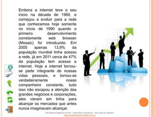 Embora a internet teve o seu
inicio na década de 1960, e
começou a evoluir para a rede
que conhecemos hoje somente
no inicio de 1990 quando o
primeiro         desenvolvimento
corretamente      web    browser
(Mosaic) foi introduzido. Em
2005      apenas    13,9%      da
população mundial tinha acesso
a rede, já em 2011 cerca de 47%
da população tem acesso a
internet. Hoje a internet tornou-
se parte integrante de nossas
vidas pessoais, e tornou-se
verdadeiramente            nosso
companheiro constante, tudo
isso não escapou a atenção dos
grandes negócios e corporações,
eles vieram em linha para
alcançar os mercados que antes
nunca imaginavam alcançar.
               Vida Real vs Negócios on-line - autorizado a reproduzir - não pode ser alterado -
                                   www.escoladeoportunidades.com.br
 