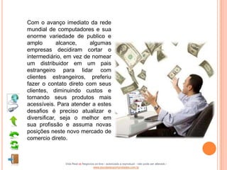Com o avanço imediato da rede
mundial de computadores e sua
enorme variedade de publico e
amplo        alcance,   algumas
empresas decidiram cortar o
intermediário, em vez de nomear
um distribuidor em um pais
estrangeiro para lidar com
clientes estrangeiros, preferiu
fazer o contato direto com seus
clientes, diminuindo custos e
tornando seus produtos mais
acessíveis. Para atender a estes
desafios é preciso atualizar e
diversificar, seja o melhor em
sua profissão e assuma novas
posições neste novo mercado de
comercio direto.



              Vida Real vs Negócios on-line - autorizado a reproduzir - não pode ser alterado -
                                  www.escoladeoportunidades.com.br
 