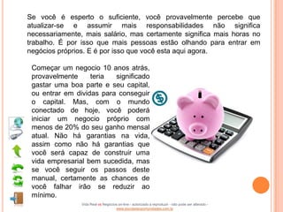 Se você é esperto o suficiente, você provavelmente percebe que
atualizar-se e assumir mais responsabilidades não significa
necessariamente, mais salário, mas certamente significa mais horas no
trabalho. É por isso que mais pessoas estão olhando para entrar em
negócios próprios. E é por isso que você esta aqui agora.

 Começar um negocio 10 anos atrás,
 provavelmente     teria  significado
 gastar uma boa parte e seu capital,
 ou entrar em dividas para conseguir
 o capital. Mas, com o mundo
 conectado de hoje, você poderá
 iniciar um negocio próprio com
 menos de 20% do seu ganho mensal
 atual. Não há garantias na vida,
 assim como não há garantias que
 você será capaz de construir uma
 vida empresarial bem sucedida, mas
 se você seguir os passos deste
 manual, certamente as chances de
 você falhar irão se reduzir ao
 mínimo.
                Vida Real vs Negócios on-line - autorizado a reproduzir - não pode ser alterado -
                                    www.escoladeoportunidades.com.br
 