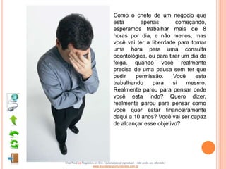 Como o chefe de um negocio que
                                      esta       apenas        começando,
                                      esperamos trabalhar mais de 8
                                      horas por dia, e não menos, mas
                                      você vai ter a liberdade para tomar
                                      uma hora para uma consulta
                                      odontológica, ou para tirar um dia de
                                      folga, quando você realmente
                                      precisa de uma pausa sem ter que
                                      pedir    permissão.     Você     esta
                                      trabalhando    para     si   mesmo.
                                      Realmente parou para pensar onde
                                      você esta indo? Quero dizer,
                                      realmente parou para pensar como
                                      você quer estar financeiramente
                                      daqui a 10 anos? Você vai ser capaz
                                      de alcançar esse objetivo?




Vida Real vs Negócios on-line - autorizado a reproduzir - não pode ser alterado -
                    www.escoladeoportunidades.com.br
 