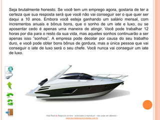 Seja brutalmente honesto. Se você tem um emprego agora, gostaria de ter a
certeza que sua resposta será que você não vai conseguir ser o que quer ser
daqui a 10 anos. Embora você esteja ganhando um salário mensal, com
incrementos anuais e bônus bons, que o sonho de um iate e luxo, ou se
aposentar cedo é apenas uma maneira de atingir. Você pode trabalhar 12
horas por dia para o resto da sua vida, mas aqueles sonhos continuarão a ser
apenas isso ”sonhos”. A empresa pode decolar por causa do seu trabalho
duro, e você pode obter bons bônus de gordura, mas a única pessoa que vai
conseguir o iate de luxo será o seu chefe. Você nunca vai conseguir um iate
de luxo.




                    Vida Real vs Negócios on-line - autorizado a reproduzir - não pode ser alterado -
                                        www.escoladeoportunidades.com.br
 