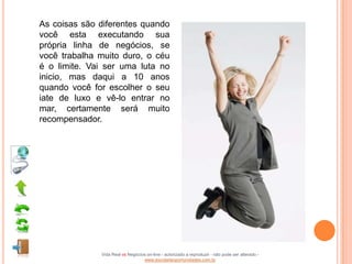 As coisas são diferentes quando
você esta executando sua
própria linha de negócios, se
você trabalha muito duro, o céu
é o limite. Vai ser uma luta no
inicio, mas daqui a 10 anos
quando você for escolher o seu
iate de luxo e vê-lo entrar no
mar, certamente será muito
recompensador.




              Vida Real vs Negócios on-line - autorizado a reproduzir - não pode ser alterado -
                                  www.escoladeoportunidades.com.br
 