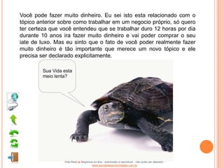 Você pode fazer muito dinheiro. Eu sei isto esta relacionado com o
tópico anterior sobre como trabalhar em um negocio próprio, só quero
ter certeza que você entendeu que se trabalhar duro 12 horas por dia
durante 10 anos ira fazer muito dinheiro e vai poder comprar o seu
iate de luxo. Mas eu sinto que o fato de você poder realmente fazer
muito dinheiro é tão importante que merece um novo tópico e ele
precisa ser declarado explicitamente.




                 Vida Real vs Negócios on-line - autorizado a reproduzir - não pode ser alterado -
                                     www.escoladeoportunidades.com.br
 