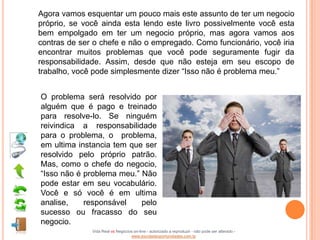Agora vamos esquentar um pouco mais este assunto de ter um negocio
próprio, se você ainda esta lendo este livro possivelmente você esta
bem empolgado em ter um negocio próprio, mas agora vamos aos
contras de ser o chefe e não o empregado. Como funcionário, você iria
encontrar muitos problemas que você pode seguramente fugir da
responsabilidade. Assim, desde que não esteja em seu escopo de
trabalho, você pode simplesmente dizer “Isso não é problema meu.”


O problema será resolvido por
alguém que é pago e treinado
para resolve-lo. Se ninguém
reivindica a responsabilidade
para o problema, o problema,
em ultima instancia tem que ser
resolvido pelo próprio patrão.
Mas, como o chefe do negocio,
“Isso não é problema meu.” Não
pode estar em seu vocabulário.
Você e só você é em ultima
analise,    responsável    pelo
sucesso ou fracasso do seu
negocio.
              Vida Real vs Negócios on-line - autorizado a reproduzir - não pode ser alterado -
                                  www.escoladeoportunidades.com.br
 
