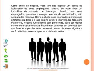 Como chefe do negocio, você tem que esperar um pouco de
isolamento de seus empregados. Mesmo se você tiver um
formulário de consulta de liderança, olhando para seus
empregados, parceiros e colegas, em vez de subordinados, não
será um dos meninos. Como o chefe, suas prioridades e metas são
diferentes da deles e é isso que ira definir o intervalo. De fato, para
manter seu negocio funcionando sem problemas, pode ser melhor
manter uma certa distancia. Pode haver ocasiões em que você tem
que fazer o impopular, mas necessário como dispensar alguém e
você definitivamente vai apreciar a distancia então.




               Vida Real vs Negócios on-line - autorizado a reproduzir - não pode ser alterado -
                                   www.escoladeoportunidades.com.br
 