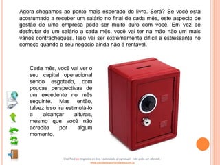 Agora chegamos ao ponto mais esperado do livro. Será? Se você esta
acostumado a receber um salário no final de cada mês, este aspecto de
gestão de uma empresa pode ser muito duro com você. Em vez de
desfrutar de um salário a cada mês, você vai ter na mão não um mais
vários contracheques. Isso vai ser extremamente difícil e estressante no
começo quando o seu negocio ainda não é rentável.



    Cada mês, você vai ver o
    seu capital operacional
    sendo esgotado, com
    poucas perspectivas de
    um excedente no mês
    seguinte. Mas então,
    talvez isso ira estimulá-lo
    a     alcançar      alturas,
    mesmo que você não
    acredite     por     algum
    momento.



                   Vida Real vs Negócios on-line - autorizado a reproduzir - não pode ser alterado -
                                       www.escoladeoportunidades.com.br
 