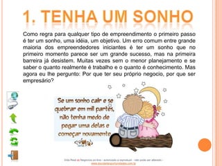 Como regra para qualquer tipo de empreendimento o primeiro passo
é ter um sonho, uma idéia, um objetivo. Um erro comum entre grande
maioria dos empreendedores iniciantes é ter um sonho que no
primeiro momento parece ser um grande sucesso, mas na primeira
barreira já desistem. Muitas vezes sem o menor planejamento e se
saber o quanto realmente é trabalho e o quanto é conhecimento. Mas
agora eu lhe pergunto: Por que ter seu próprio negocio, por que ser
empresário?




               Vida Real vs Negócios on-line - autorizado a reproduzir - não pode ser alterado -
                                   www.escoladeoportunidades.com.br
 