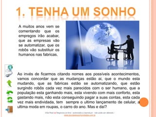 A muitos anos vem se
comentando que os
empregos irão acabar,
que as empresas vão
se automatizar, que os
robôs vão substituir os
humanos nas fabricas.



Ao invés de ficarmos citando nomes aos possíveis acontecimentos,
vamos concordar que as mudanças estão ai, que o mundo esta
mudando, que as fabricas estão se automatizando, que estão
surgindo robôs cada vez mais parecidos com o ser humano, que a
população esta ganhando mais, esta vivendo com mais conforto, esta
gastando mais, não esta conseguindo pagar a suas contas, esta cada
vez mais endividada, tem sempre o ultimo lançamento de celular, a
ultima moda em roupas, o carro do ano. Mas e daí?
              Vida Real vs Negócios on-line - autorizado a reproduzir - não pode ser alterado -
                                  www.escoladeoportunidades.com.br
 