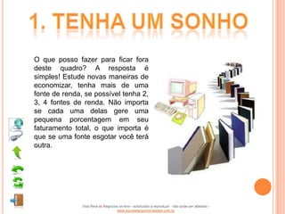 O que posso fazer para ficar fora
deste quadro? A resposta é
simples! Estude novas maneiras de
economizar, tenha mais de uma
fonte de renda, se possível tenha 2,
3, 4 fontes de renda. Não importa
se cada uma delas gere uma
pequena porcentagem em seu
faturamento total, o que importa é
que se uma fonte esgotar você terá
outra.




               Vida Real vs Negócios on-line - autorizado a reproduzir - não pode ser alterado -
                                   www.escoladeoportunidades.com.br
 