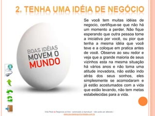 Se você tem muitas idéias de
                                             negocio, certifique-se que não há
                                             um momento a perder. Não fique
                                             esperando que outra pessoa tome
                                             a iniciativa por você, ou pior que
                                             tenha a mesma idéia que você
                                             teve e a coloque em pratica antes
                                             de você. Observe ao seu redor e
                                             veja que a grande maioria de seus
                                             vizinhos esta na mesma situação
                                             há vários anos e não toma uma
                                             atitude inovadora, não estão indo
                                             atrás dos seus sonhos, eles
                                             simplesmente se acomodaram e
                                             já estão acostumados com a vida
                                             que estão levando, não tem metas
                                             estabelecidas para a vida.



Vida Real vs Negócios on-line - autorizado a reproduzir - não pode ser alterado -
                    www.escoladeoportunidades.com.br
 