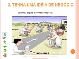 Levantou os prós e contras do negocio?




     Vida Real vs Negócios on-line - autorizado a reproduzir - não pode ser alterado -
                         www.escoladeoportunidades.com.br
 