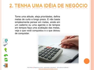 Tome uma atitude, eleja prioridades, defina
metas de curto e longo prazo. E não basta
simplesmente pensar em metas, anote em
um caderno ou uma agenda e de tempos
em tempos faça uma avaliação das metas,
veja o que você conquistou e o que deixou
de conquistar.




           Vida Real vs Negócios on-line - autorizado a reproduzir - não pode ser alterado -
                               www.escoladeoportunidades.com.br
 