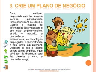 Para                 qualquer
empreendimento ter sucesso
deve-se        primeiramente
formular um plano de negocio.
Busque     o    máximo     de
informações possíveis sobre o
seu novo empreendimento,
estudo    o    mercado,     a
concorrência,              os
fornecedores, as tecnologias
empregadas, e principalmente
o seu cliente em potencial.
Descubra o que o cliente
espera da sua empresa, o que
você tem de diferencial para
lhe oferecer e como a
concorrência age.



               Vida Real vs Negócios on-line - autorizado a reproduzir - não pode ser alterado -
                                   www.escoladeoportunidades.com.br
 