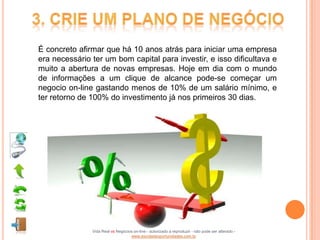 É concreto afirmar que há 10 anos atrás para iniciar uma empresa
era necessário ter um bom capital para investir, e isso dificultava e
muito a abertura de novas empresas. Hoje em dia com o mundo
de informações a um clique de alcance pode-se começar um
negocio on-line gastando menos de 10% de um salário mínimo, e
ter retorno de 100% do investimento já nos primeiros 30 dias.




               Vida Real vs Negócios on-line - autorizado a reproduzir - não pode ser alterado -
                                   www.escoladeoportunidades.com.br
 