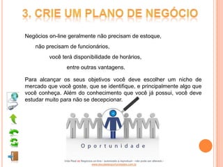 Negócios on-line geralmente não precisam de estoque,
    não precisam de funcionários,
         você terá disponibilidade de horários,
                entre outras vantagens.

Para alcançar os seus objetivos você deve escolher um nicho de
mercado que você goste, que se identifique, e principalmente algo que
você conheça. Além do conhecimento que você já possui, você deve
estudar muito para não se decepcionar.




               Vida Real vs Negócios on-line - autorizado a reproduzir - não pode ser alterado -
                                   www.escoladeoportunidades.com.br
 