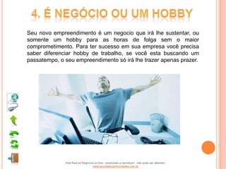 Seu novo empreendimento é um negocio que irá lhe sustentar, ou
somente um hobby para as horas de folga sem o maior
comprometimento. Para ter sucesso em sua empresa você precisa
saber diferenciar hobby de trabalho, se você esta buscando um
passatempo, o seu empreendimento só irá lhe trazer apenas prazer.




              Vida Real vs Negócios on-line - autorizado a reproduzir - não pode ser alterado -
                                  www.escoladeoportunidades.com.br
 