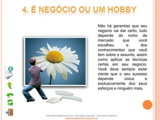 Não há garantias que seu
                                                          negocio vai dar certo, tudo
                                                          depende do nicho de
                                                          mercado       que      você
                                                          escolheu        e       dos
                                                          conhecimentos que você
                                                          tem sobre o assunto, assim
                                                          como aplicar as técnicas
                                                          certas em seu negocio.
                                                          Você deve sempre estar
                                                          ciente que o seu sucesso
                                                          depende        única      e
                                                          exclusivamente dos seus
                                                          esforços e ninguém mais.




Vida Real vs Negócios on-line - autorizado a reproduzir - não pode ser alterado -
                    www.escoladeoportunidades.com.br
 