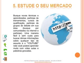 Busque novas técnicas e
aprendizados, participe de
treinamentos, cursos de
qualificação, participe de
grupos de debate em sua
área       (busque      por
comunidades na internet e
participe). Uma maneira
fácil e sem custo para
buscar ótimas informações
sobre qualquer tipo de
assunto é o "YOUTUBE"
nele você poderá aprender
muito com vídeo aulas e
palestras gravadas.



           Vida Real vs Negócios on-line - autorizado a reproduzir - não pode ser alterado -
                               www.escoladeoportunidades.com.br
 