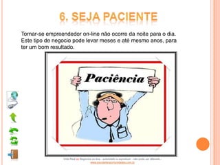 Tornar-se empreendedor on-line não ocorre da noite para o dia.
Este tipo de negocio pode levar meses e até mesmo anos, para
ter um bom resultado.




                Vida Real vs Negócios on-line - autorizado a reproduzir - não pode ser alterado -
                                    www.escoladeoportunidades.com.br
 