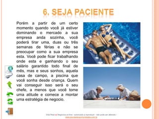 Porém a partir de um certo
momento quando você já estiver
dominando o mercado a sua
empresa anda sozinha, você
poderá tirar uma, duas ou três
semanas de férias e não se
preocupar como a sua empresa
esta. Você pode ficar trabalhando
onde esta e ganhando o seu
salário garantido todo final de
mês, mas e seus sonhos, aquela
casa de campo, a piscina que
você sonha desde criança. Quem
vai conseguir isso será o seu
chefe, a menos que você tome
uma atitude e comece a montar
uma estratégia de negocio.


               Vida Real vs Negócios on-line - autorizado a reproduzir - não pode ser alterado -
                                   www.escoladeoportunidades.com.br
 