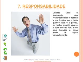 Quando         você       é
                                                              funcionário,           sua
                                                              responsabilidade é restrita
                                                              a sua função, no entanto
                                                              quando você é o patrão,
                                                              ou melhor quando você é
                                                              o dono do seu nariz e de
                                                              seus horários a coisa
                                                              muda         de     figura
                                                              completamente.




Vida Real vs Negócios on-line - autorizado a reproduzir - não pode ser alterado -
                    www.escoladeoportunidades.com.br
 