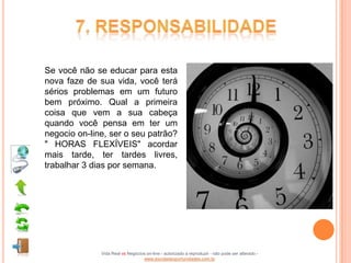 Se você não se educar para esta
nova faze de sua vida, você terá
sérios problemas em um futuro
bem próximo. Qual a primeira
coisa que vem a sua cabeça
quando você pensa em ter um
negocio on-line, ser o seu patrão?
" HORAS FLEXÍVEIS" acordar
mais tarde, ter tardes livres,
trabalhar 3 dias por semana.




              Vida Real vs Negócios on-line - autorizado a reproduzir - não pode ser alterado -
                                  www.escoladeoportunidades.com.br
 